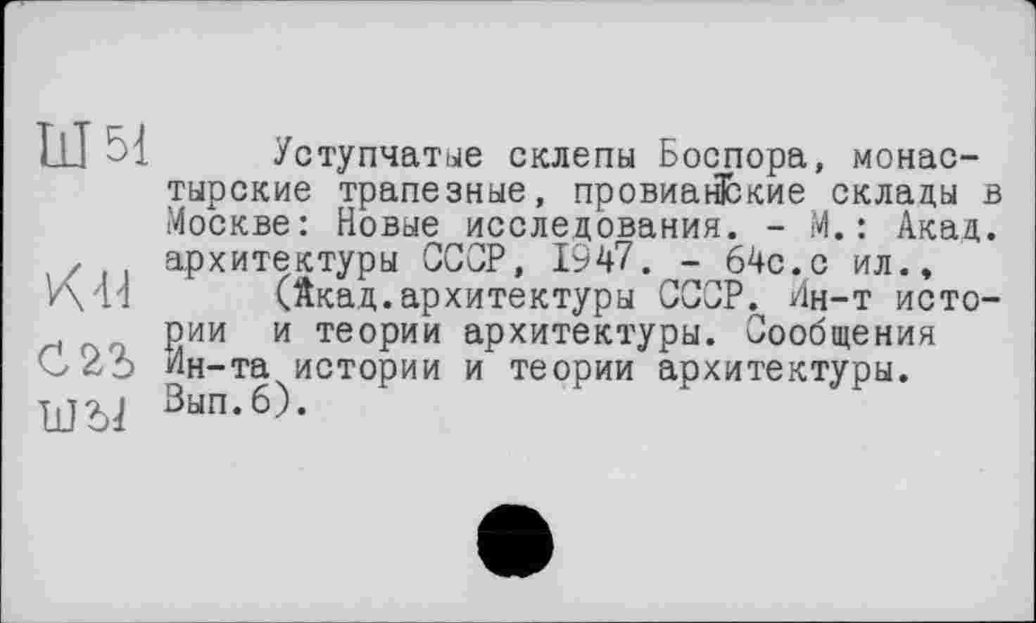 ﻿Ш 51
К-ll
С 22)
W'tJ
Уступчатые склепы Боспора, монастырские трапезные, провиаьЗЬкие склады в Москве: Новые исследования. - М. : Акад, архитектуры СССР, 1947. - 64с. с ил.,
(Ёкад.архитектуры СССР. Ин-т истории и теории архитектуры. Сообщения Ин-та истории и теории архитектуры.
Вып.6).